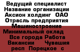 Ведущий специалист › Название организации ­ Аксион-холдинг, ОАО › Отрасль предприятия ­ Машиностроение › Минимальный оклад ­ 1 - Все города Работа » Вакансии   . Чувашия респ.,Порецкое. с.